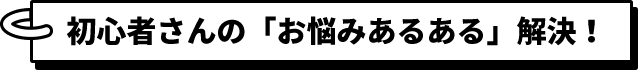 初心者さんの「お悩みあるある」解決！