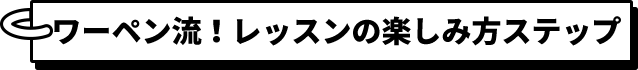 ワーペン流！レッスンの楽しみ方ステップ