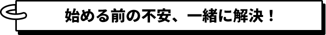 始まる前の不安、一緒に解決